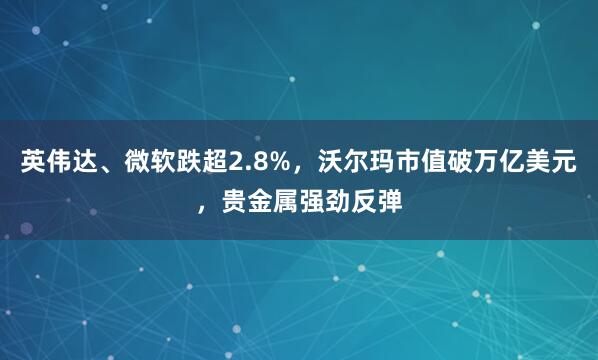 英伟达、微软跌超2.8%，沃尔玛市值破万亿美元，贵金属强劲反弹