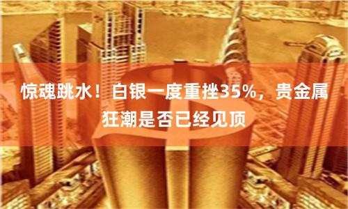 惊魂跳水！白银一度重挫35%，贵金属狂潮是否已经见顶