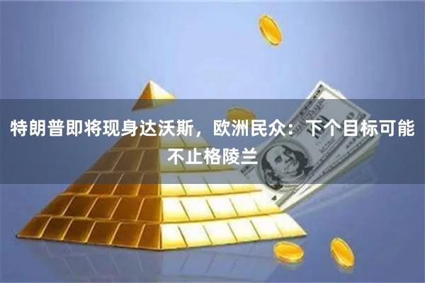 特朗普即将现身达沃斯，欧洲民众：下个目标可能不止格陵兰